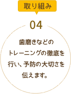 歯磨きなどのトレーニングの徹底を行い、予防の大切さを伝えます。