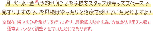 月・火・水・金※（予約制）にてお子様をスタッフがキッズスペースで見守りますので、お母様はゆったりと治療を受けていただけますよ！※独りで遊べるお子様は1階のキッズスペースでお待ちいただけます。お気軽にご相談ください。※午後のお時間に関しては要相談とさせていただきます。