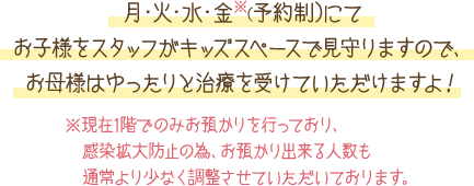 月・火・水・金※（予約制）にてお子様をスタッフがキッズスペースで見守りますので、お母様はゆったりと治療を受けていただけますよ！※独りで遊べるお子様は1階のキッズスペースでお待ちいただけます。お気軽にご相談ください。※午後のお時間に関しては要相談とさせていただきます。