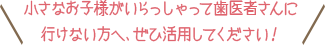 小さなお子様がいらっしゃって歯医者さんに行けない方へ、ぜひ活用してください！