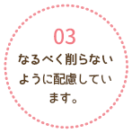 なるべく削らないように配慮しています。